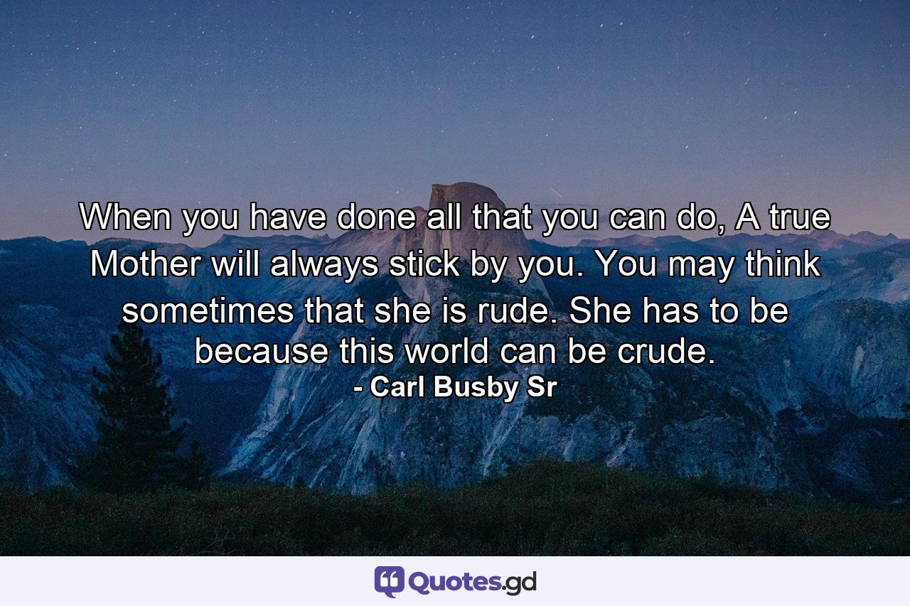 When you have done all that you can do, A true Mother will always stick by you. You may think sometimes that she is rude. She has to be because this world can be crude. - Quote by Carl Busby Sr