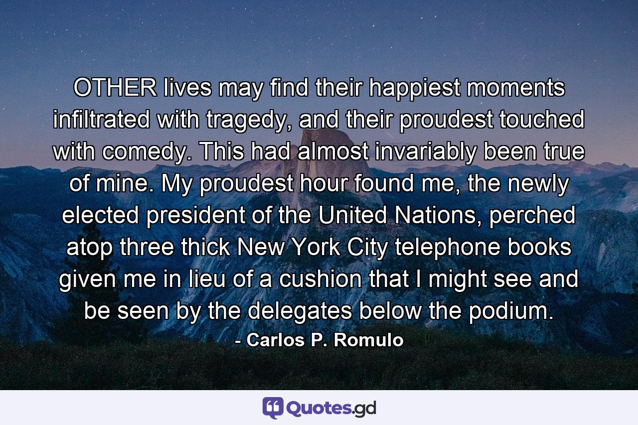 OTHER lives may find their happiest moments infiltrated with tragedy, and their proudest touched with comedy. This had almost invariably been true of mine. My proudest hour found me, the newly elected president of the United Nations, perched atop three thick New York City telephone books given me in lieu of a cushion that I might see and be seen by the delegates below the podium. - Quote by Carlos P. Romulo