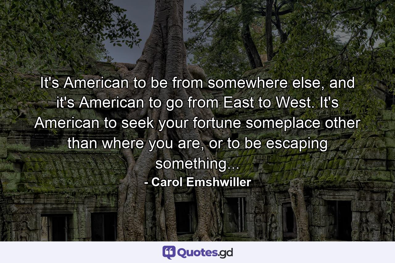 It's American to be from somewhere else, and it's American to go from East to West. It's American to seek your fortune someplace other than where you are, or to be escaping something... - Quote by Carol Emshwiller