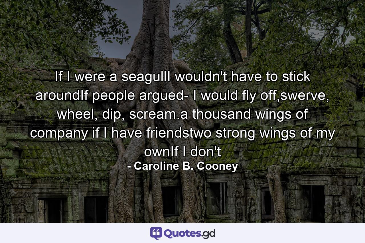 If I were a seagullI wouldn't have to stick aroundIf people argued- I would fly off,swerve, wheel, dip, scream.a thousand wings of company if I have friendstwo strong wings of my ownIf I don't - Quote by Caroline B. Cooney