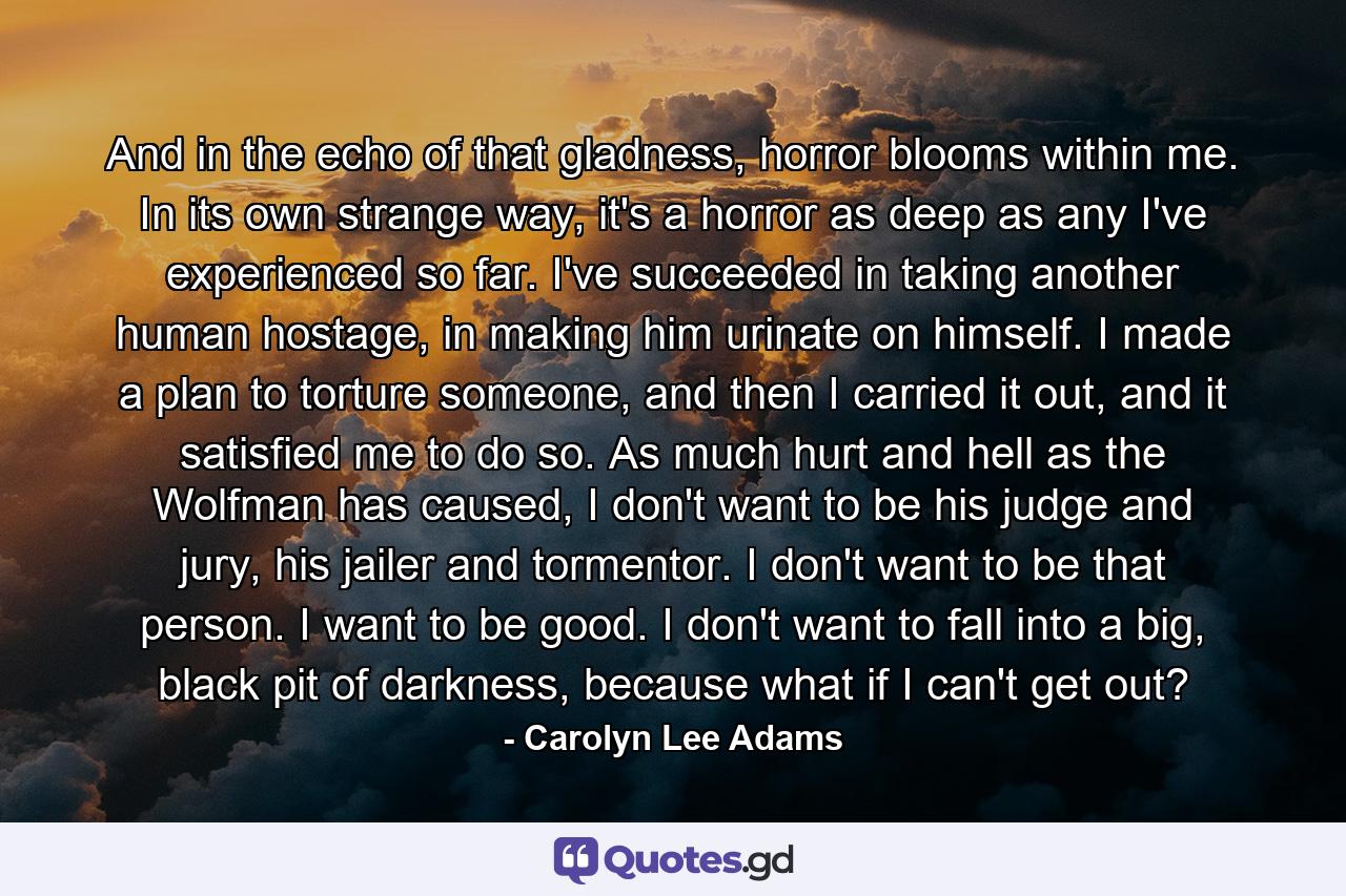 And in the echo of that gladness, horror blooms within me. In its own strange way, it's a horror as deep as any I've experienced so far. I've succeeded in taking another human hostage, in making him urinate on himself. I made a plan to torture someone, and then I carried it out, and it satisfied me to do so. As much hurt and hell as the Wolfman has caused, I don't want to be his judge and jury, his jailer and tormentor. I don't want to be that person. I want to be good. I don't want to fall into a big, black pit of darkness, because what if I can't get out? - Quote by Carolyn Lee Adams