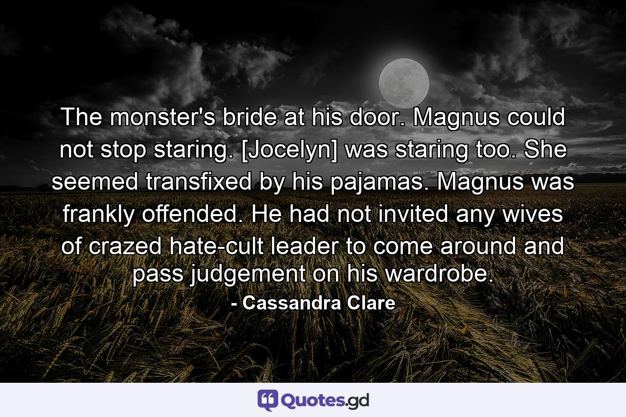 The monster's bride at his door. Magnus could not stop staring. [Jocelyn] was staring too. She seemed transfixed by his pajamas. Magnus was frankly offended. He had not invited any wives of crazed hate-cult leader to come around and pass judgement on his wardrobe. - Quote by Cassandra Clare