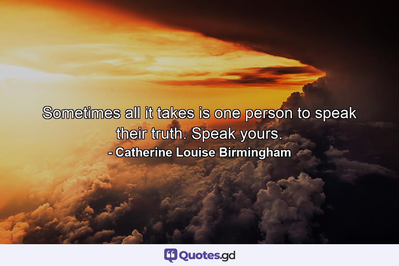 Sometimes all it takes is one person to speak their truth. Speak yours. - Quote by Catherine Louise Birmingham