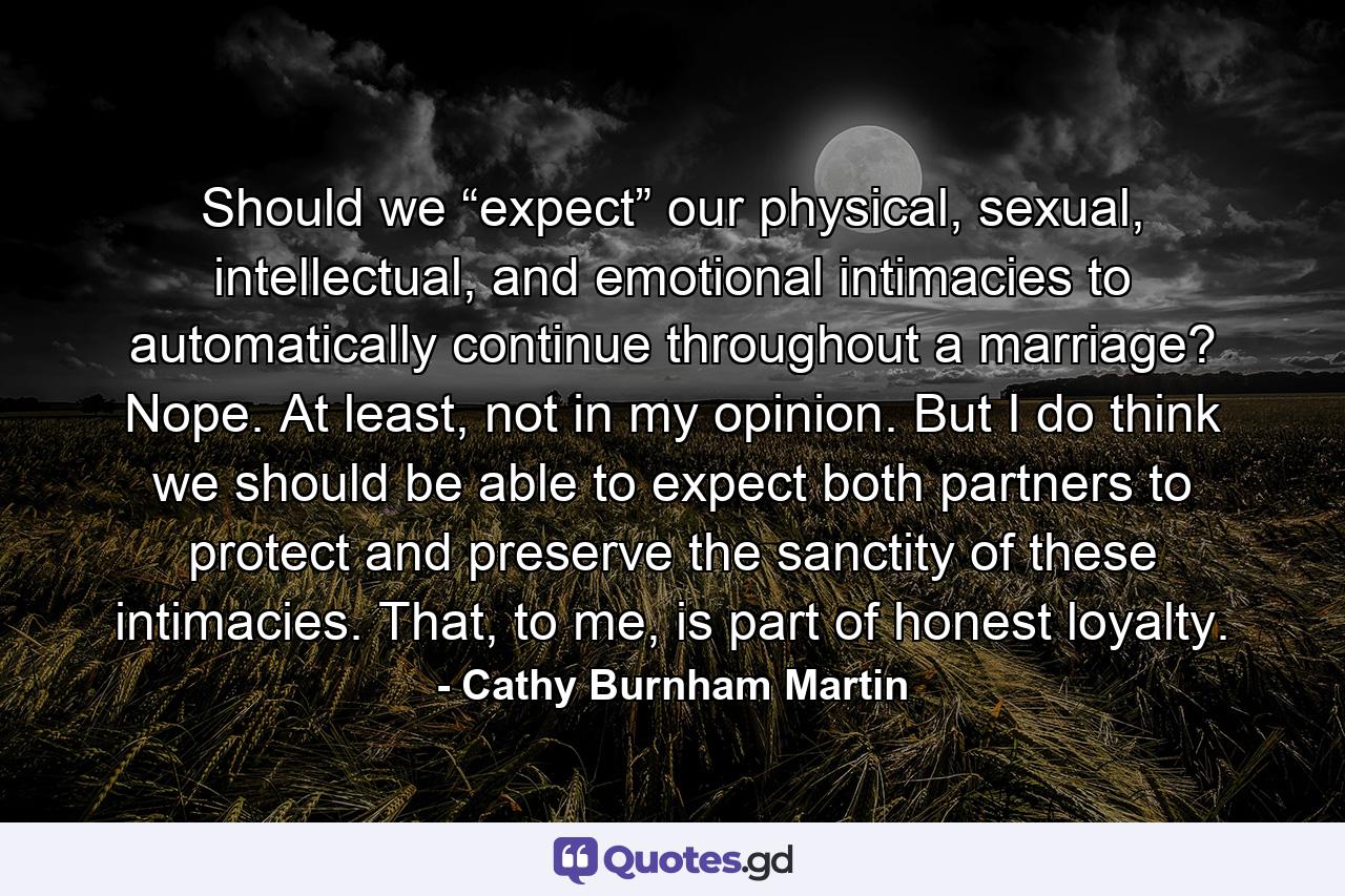 Should we “expect” our physical, sexual, intellectual, and emotional intimacies to automatically continue throughout a marriage? Nope. At least, not in my opinion. But I do think we should be able to expect both partners to protect and preserve the sanctity of these intimacies. That, to me, is part of honest loyalty. - Quote by Cathy Burnham Martin