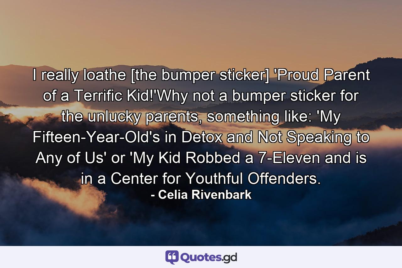 I really loathe [the bumper sticker] 'Proud Parent of a Terrific Kid!'Why not a bumper sticker for the unlucky parents, something like: 'My Fifteen-Year-Old's in Detox and Not Speaking to Any of Us' or 'My Kid Robbed a 7-Eleven and is in a Center for Youthful Offenders. - Quote by Celia Rivenbark