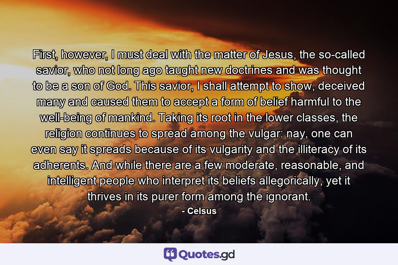 First, however, I must deal with the matter of Jesus, the so-called savior, who not long ago taught new doctrines and was thought to be a son of God. This savior, I shall attempt to show, deceived many and caused them to accept a form of belief harmful to the well-being of mankind. Taking its root in the lower classes, the religion continues to spread among the vulgar: nay, one can even say it spreads because of its vulgarity and the illiteracy of its adherents. And while there are a few moderate, reasonable, and intelligent people who interpret its beliefs allegorically, yet it thrives in its purer form among the ignorant. - Quote by Celsus