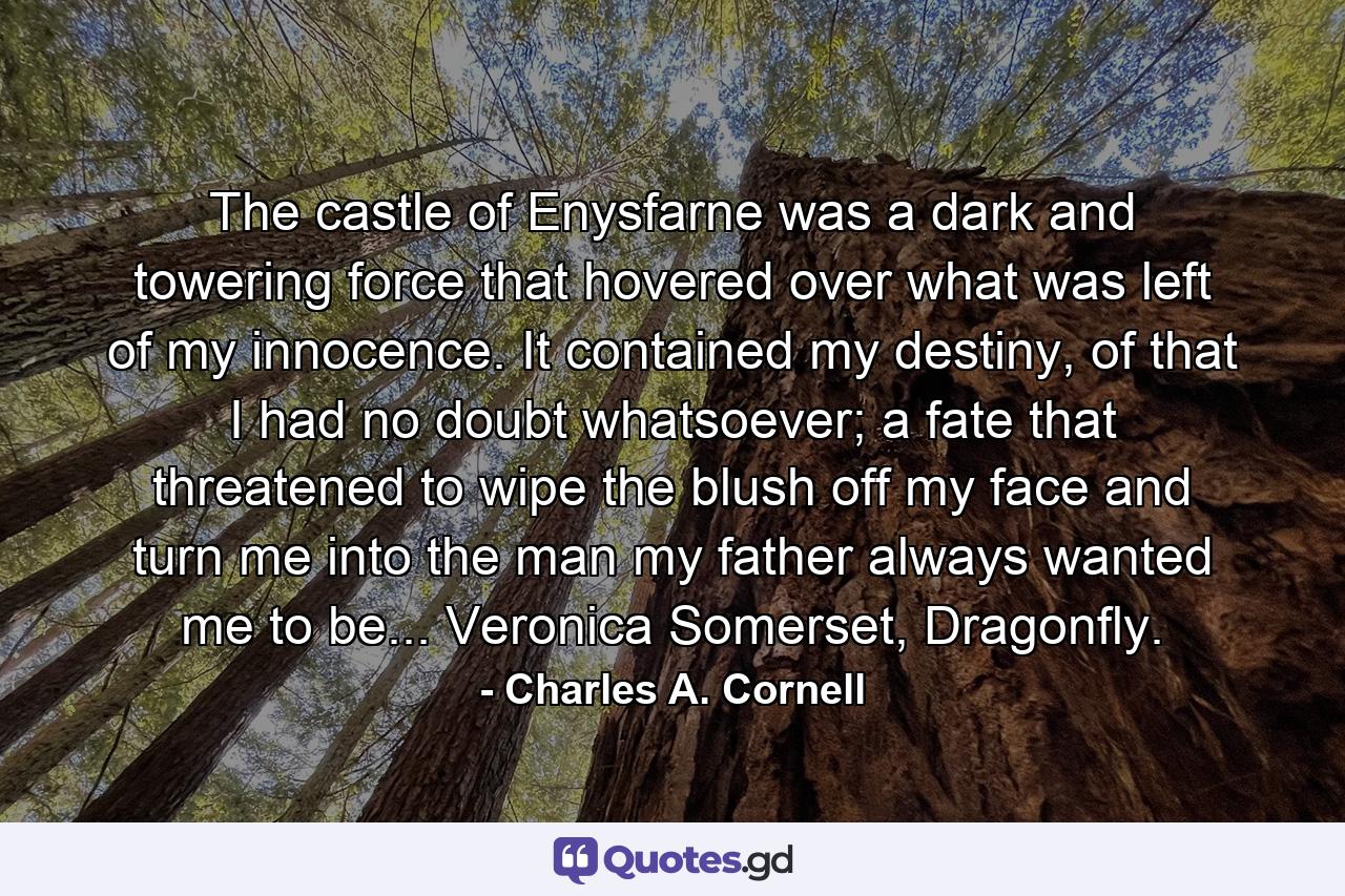 The castle of Enysfarne was a dark and towering force that hovered over what was left of my innocence. It contained my destiny, of that I had no doubt whatsoever; a fate that threatened to wipe the blush off my face and turn me into the man my father always wanted me to be... Veronica Somerset, Dragonfly. - Quote by Charles A. Cornell