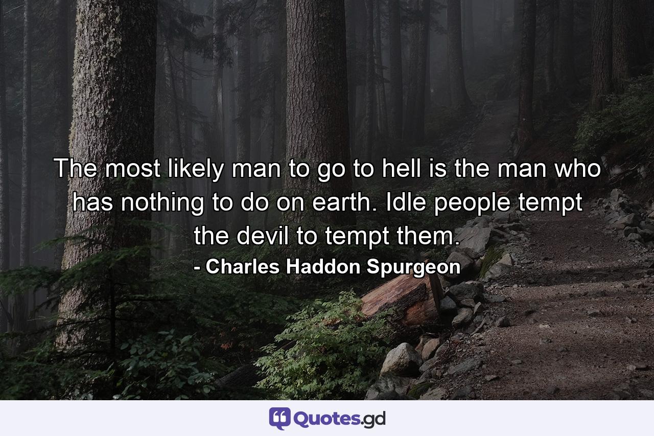 The most likely man to go to hell is the man who has nothing to do on earth. Idle people tempt the devil to tempt them. - Quote by Charles Haddon Spurgeon