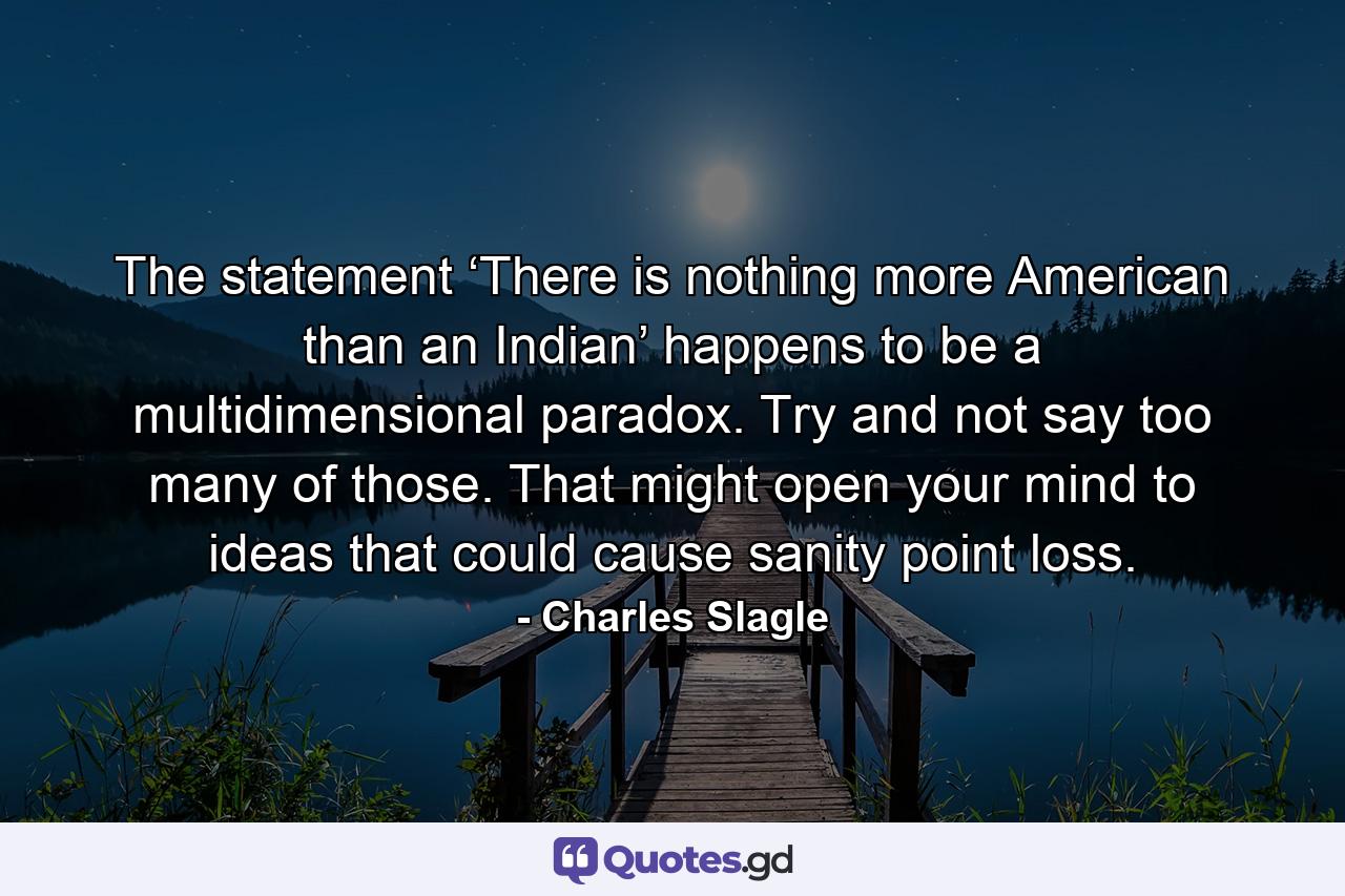 The statement ‘There is nothing more American than an Indian’ happens to be a multidimensional paradox. Try and not say too many of those. That might open your mind to ideas that could cause sanity point loss. - Quote by Charles Slagle