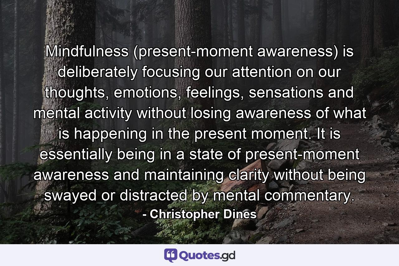 Mindfulness (present-moment awareness) is deliberately focusing our attention on our thoughts, emotions, feelings, sensations and mental activity without losing awareness of what is happening in the present moment. It is essentially being in a state of present-moment awareness and maintaining clarity without being swayed or distracted by mental commentary. - Quote by Christopher Dines