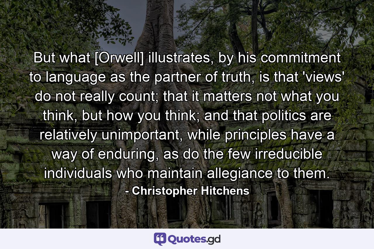 But what [Orwell] illustrates, by his commitment to language as the partner of truth, is that 'views' do not really count; that it matters not what you think, but how you think; and that politics are relatively unimportant, while principles have a way of enduring, as do the few irreducible individuals who maintain allegiance to them. - Quote by Christopher Hitchens