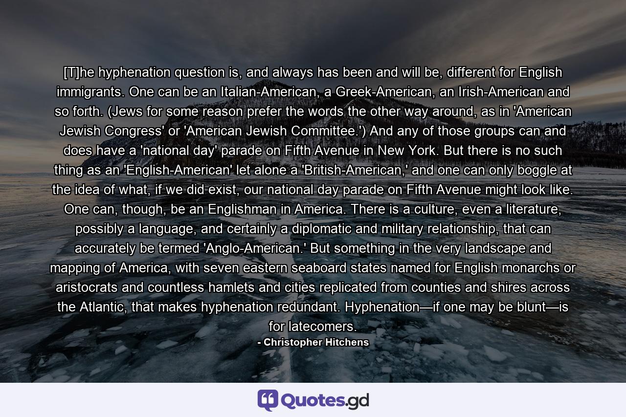 [T]he hyphenation question is, and always has been and will be, different for English immigrants. One can be an Italian-American, a Greek-American, an Irish-American and so forth. (Jews for some reason prefer the words the other way around, as in 'American Jewish Congress' or 'American Jewish Committee.') And any of those groups can and does have a 'national day' parade on Fifth Avenue in New York. But there is no such thing as an 'English-American' let alone a 'British-American,' and one can only boggle at the idea of what, if we did exist, our national day parade on Fifth Avenue might look like. One can, though, be an Englishman in America. There is a culture, even a literature, possibly a language, and certainly a diplomatic and military relationship, that can accurately be termed 'Anglo-American.' But something in the very landscape and mapping of America, with seven eastern seaboard states named for English monarchs or aristocrats and countless hamlets and cities replicated from counties and shires across the Atlantic, that makes hyphenation redundant. Hyphenation—if one may be blunt—is for latecomers. - Quote by Christopher Hitchens