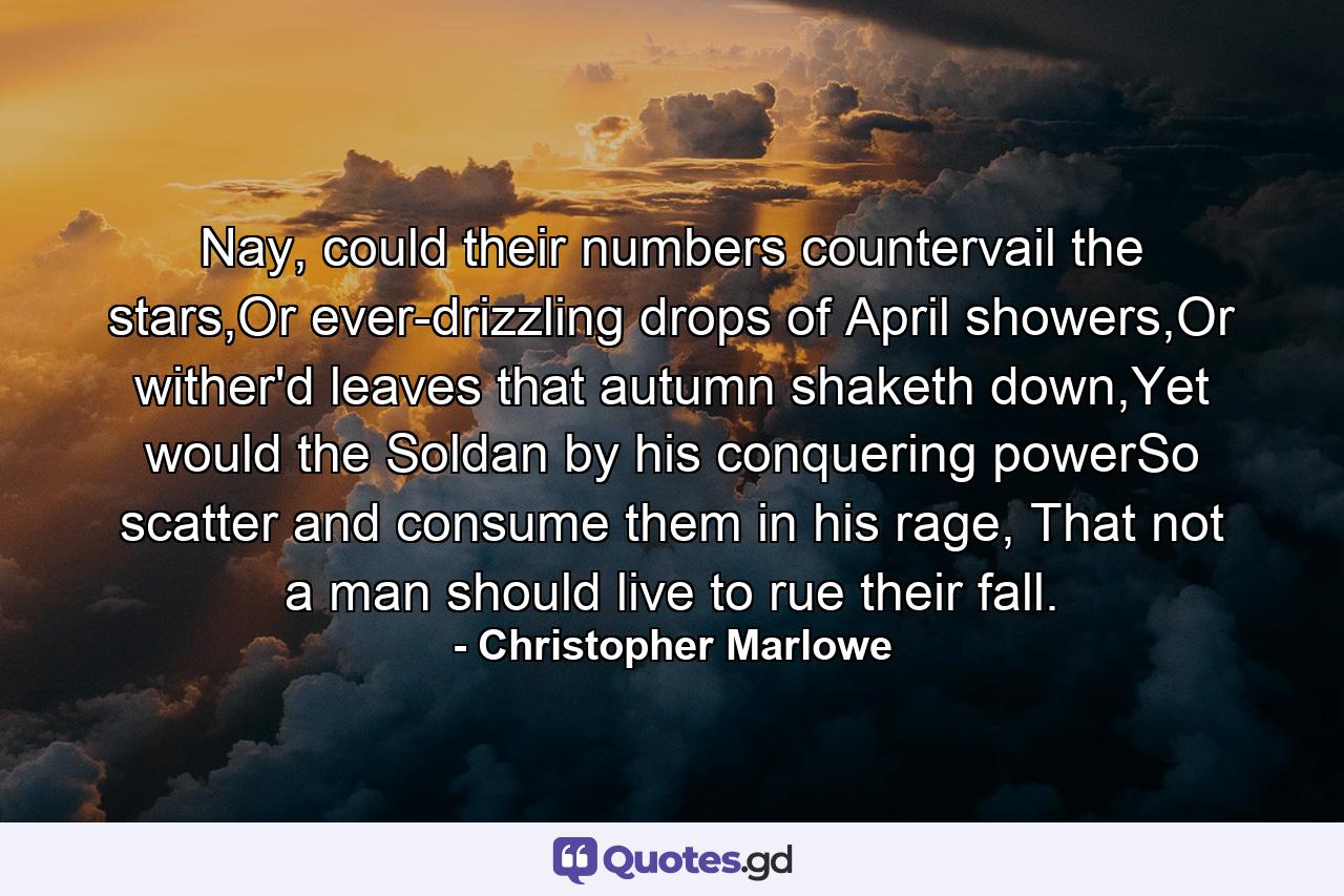 Nay, could their numbers countervail the stars,Or ever-drizzling drops of April showers,Or wither'd leaves that autumn shaketh down,Yet would the Soldan by his conquering powerSo scatter and consume them in his rage, That not a man should live to rue their fall. - Quote by Christopher Marlowe