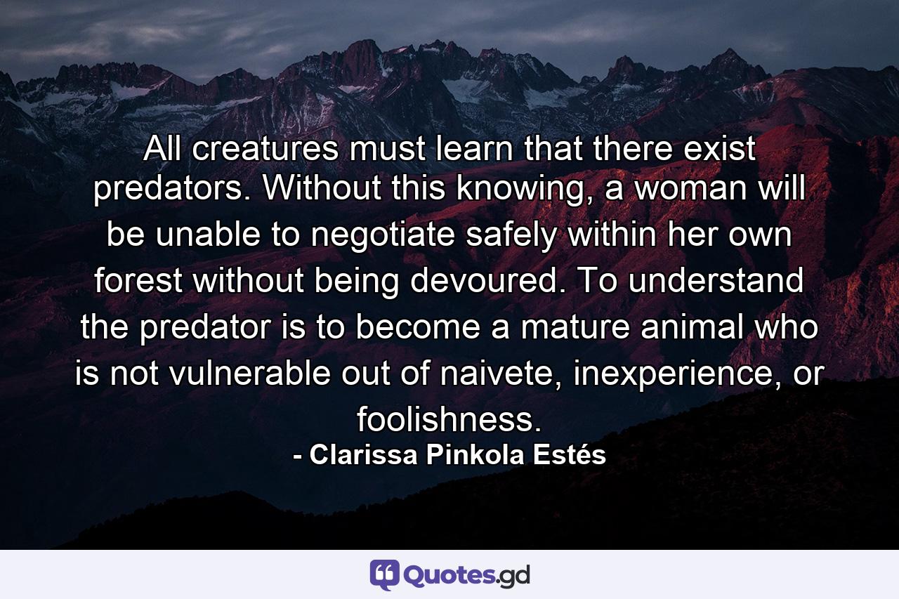 All creatures must learn that there exist predators. Without this knowing, a woman will be unable to negotiate safely within her own forest without being devoured. To understand the predator is to become a mature animal who is not vulnerable out of naivete, inexperience, or foolishness. - Quote by Clarissa Pinkola Estés