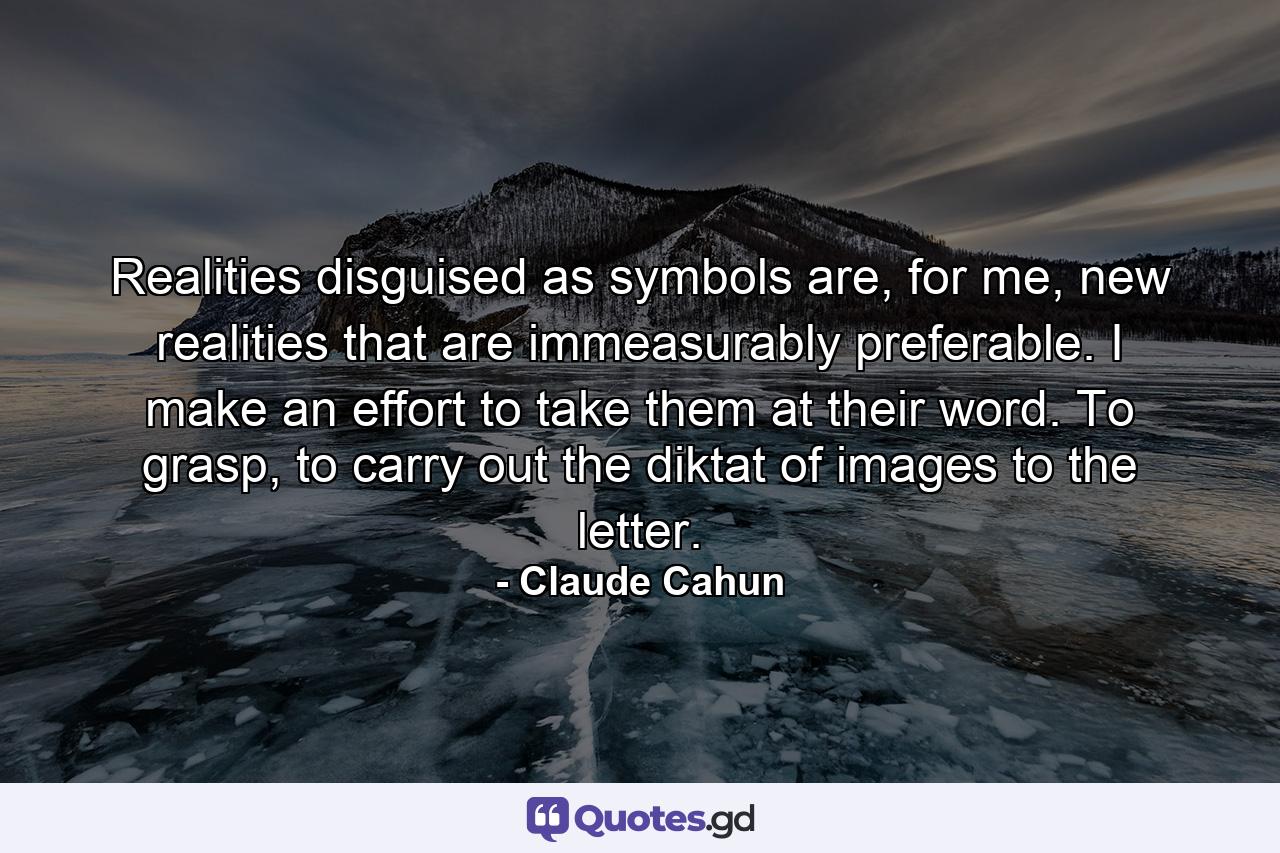 Realities disguised as symbols are, for me, new realities that are immeasurably preferable. I make an effort to take them at their word. To grasp, to carry out the diktat of images to the letter. - Quote by Claude Cahun