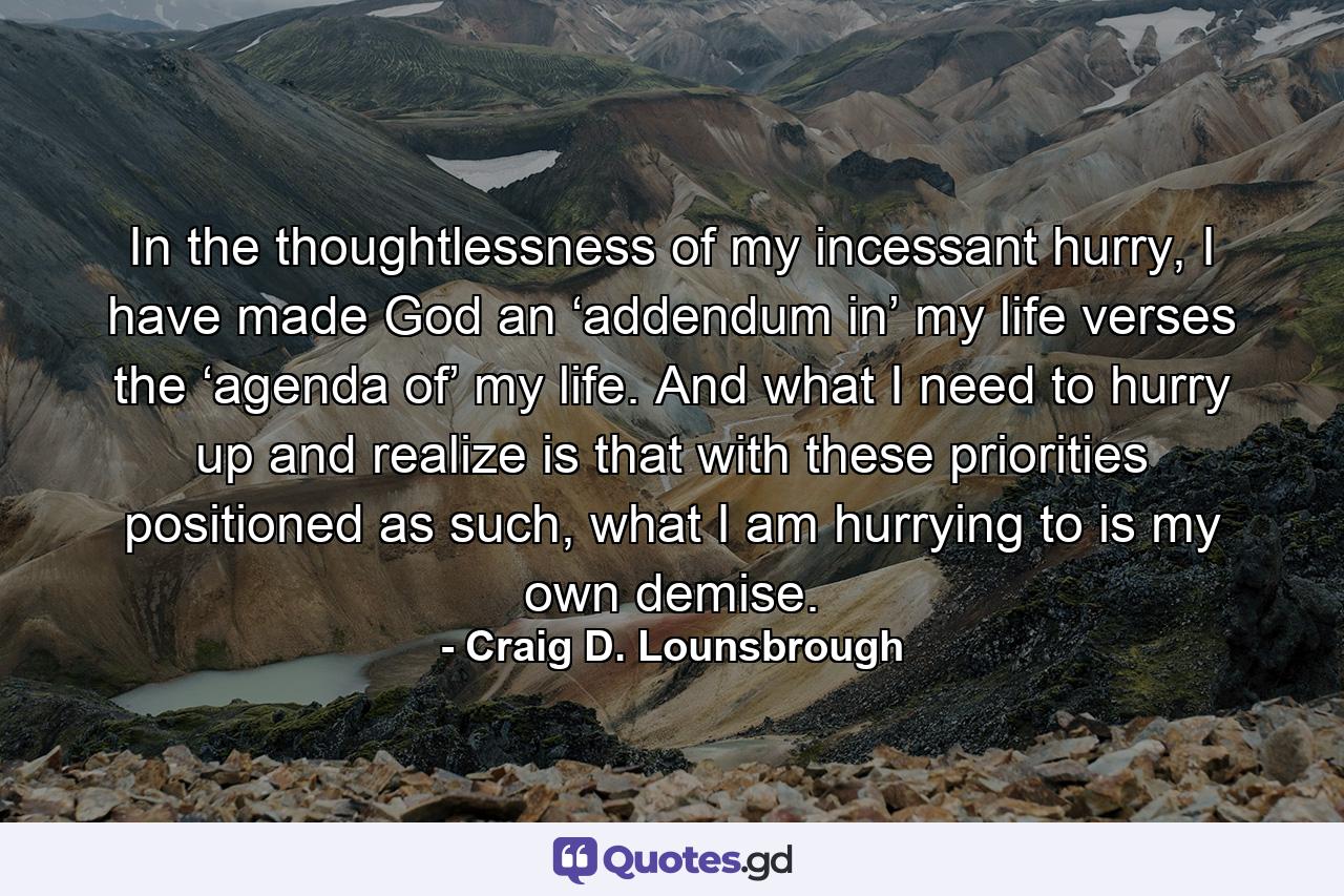 In the thoughtlessness of my incessant hurry, I have made God an ‘addendum in’ my life verses the ‘agenda of’ my life. And what I need to hurry up and realize is that with these priorities positioned as such, what I am hurrying to is my own demise. - Quote by Craig D. Lounsbrough