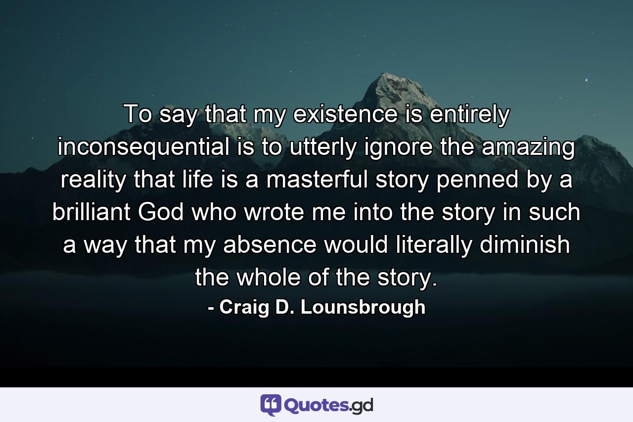 To say that my existence is entirely inconsequential is to utterly ignore the amazing reality that life is a masterful story penned by a brilliant God who wrote me into the story in such a way that my absence would literally diminish the whole of the story. - Quote by Craig D. Lounsbrough