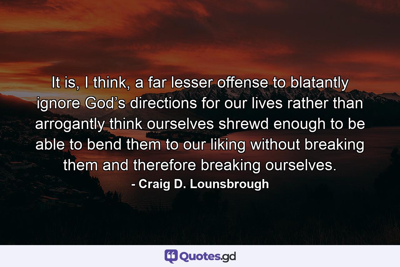 It is, I think, a far lesser offense to blatantly ignore God’s directions for our lives rather than arrogantly think ourselves shrewd enough to be able to bend them to our liking without breaking them and therefore breaking ourselves. - Quote by Craig D. Lounsbrough