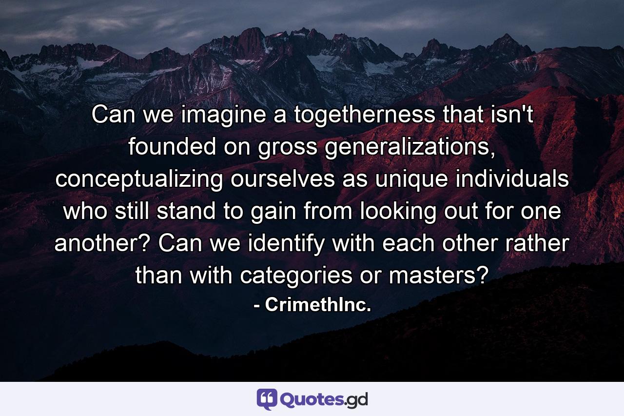 Can we imagine a togetherness that isn't founded on gross generalizations, conceptualizing ourselves as unique individuals who still stand to gain from looking out for one another? Can we identify with each other rather than with categories or masters? - Quote by CrimethInc.