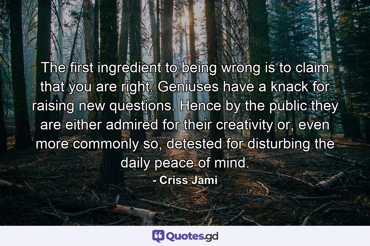 The first ingredient to being wrong is to claim that you are right. Geniuses have a knack for raising new questions. Hence by the public they are either admired for their creativity or, even more commonly so, detested for disturbing the daily peace of mind. - Quote by Criss Jami