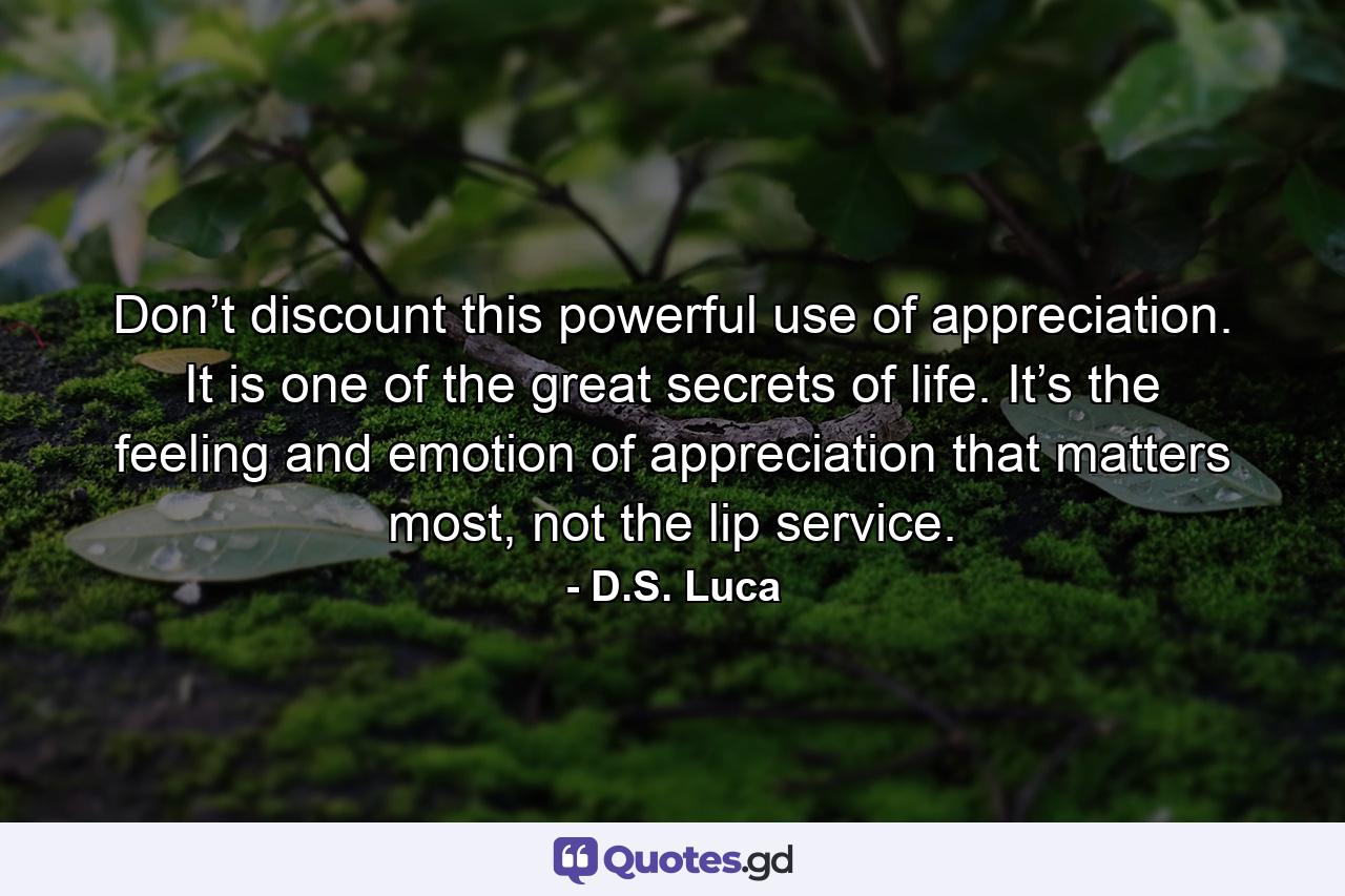 Don’t discount this powerful use of appreciation. It is one of the great secrets of life. It’s the feeling and emotion of appreciation that matters most, not the lip service. - Quote by D.S. Luca