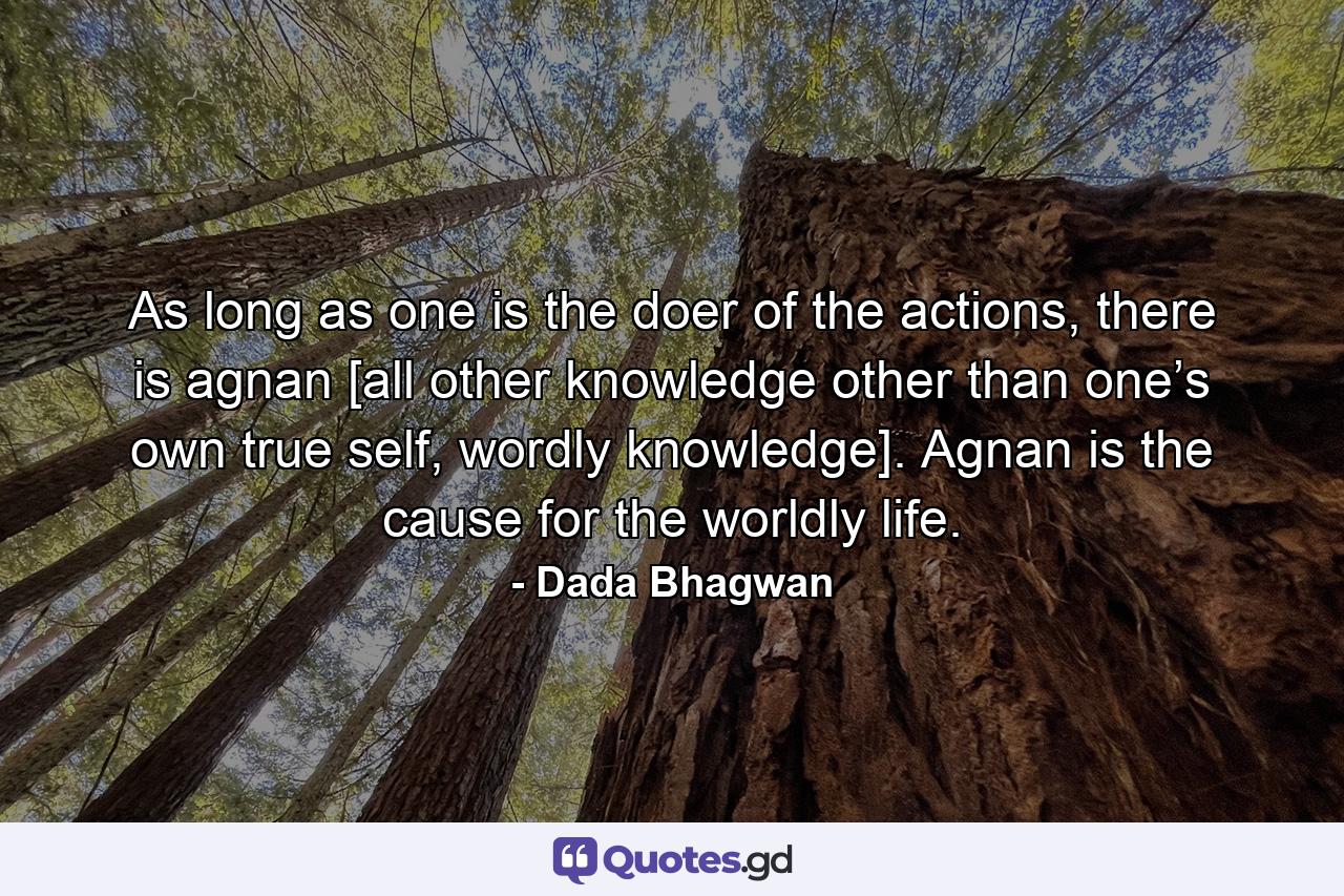 As long as one is the doer of the actions, there is agnan [all other knowledge other than one’s own true self, wordly knowledge]. Agnan is the cause for the worldly life. - Quote by Dada Bhagwan