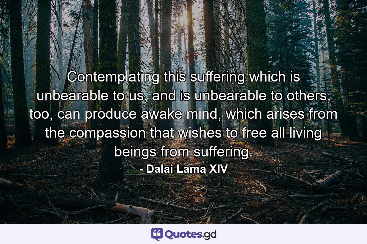 Contemplating this suffering which is unbearable to us, and is unbearable to others, too, can produce awake mind, which arises from the compassion that wishes to free all living beings from suffering. - Quote by Dalai Lama XIV