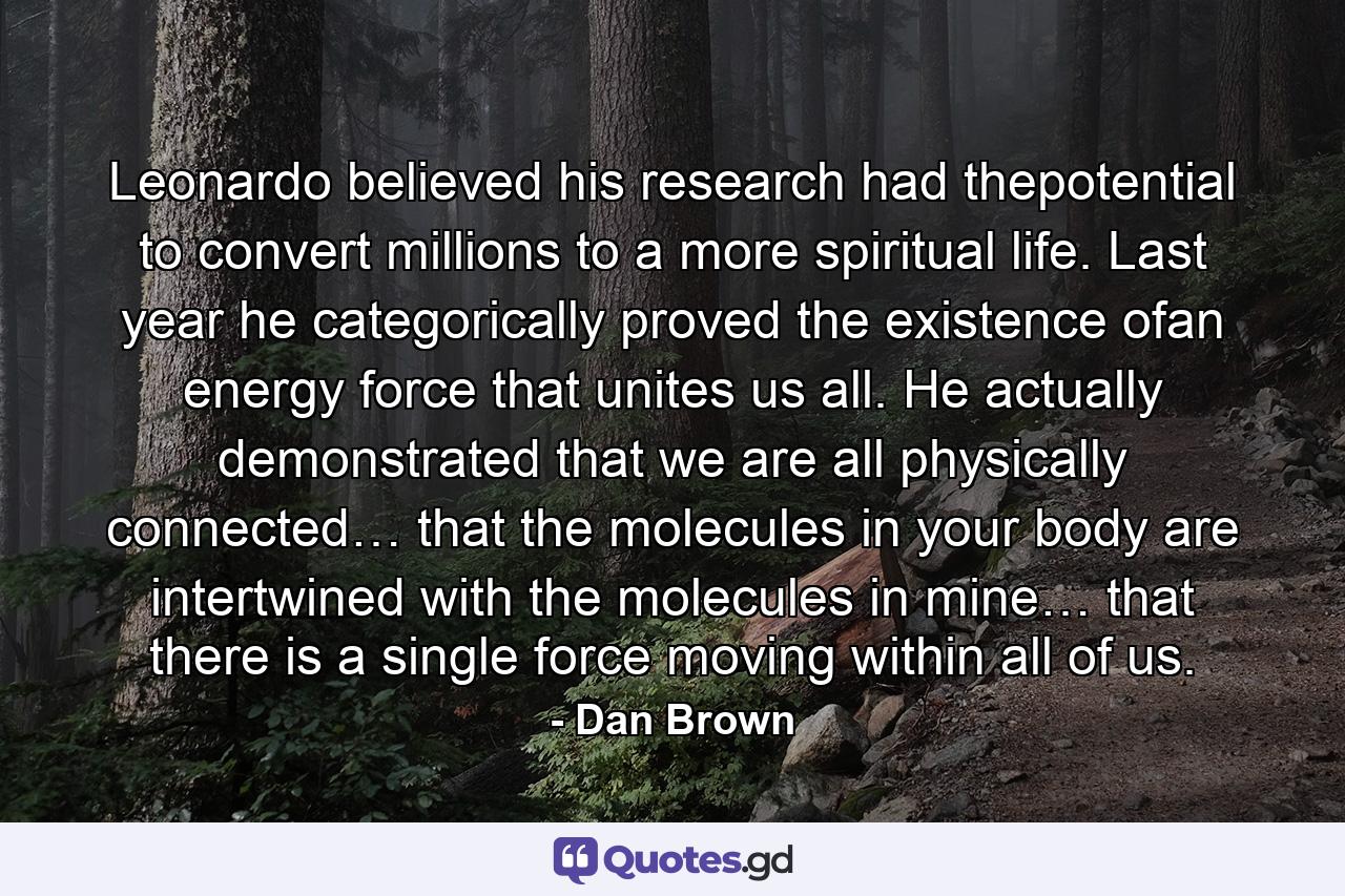 Leonardo believed his research had thepotential to convert millions to a more spiritual life. Last year he categorically proved the existence ofan energy force that unites us all. He actually demonstrated that we are all physically connected… that the molecules in your body are intertwined with the molecules in mine… that there is a single force moving within all of us. - Quote by Dan Brown