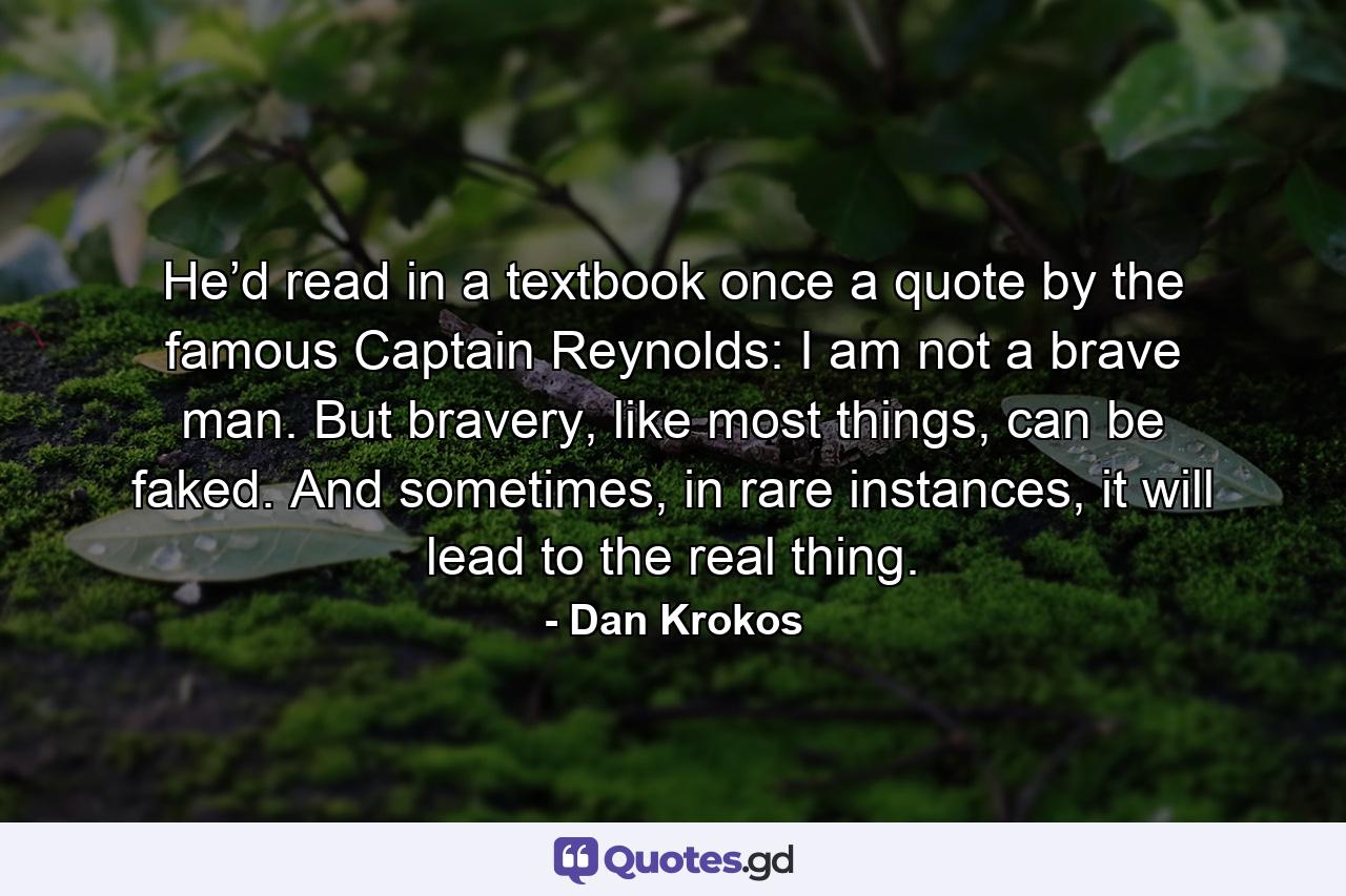 He’d read in a textbook once a quote by the famous Captain Reynolds: I am not a brave man. But bravery, like most things, can be faked. And sometimes, in rare instances, it will lead to the real thing. - Quote by Dan Krokos