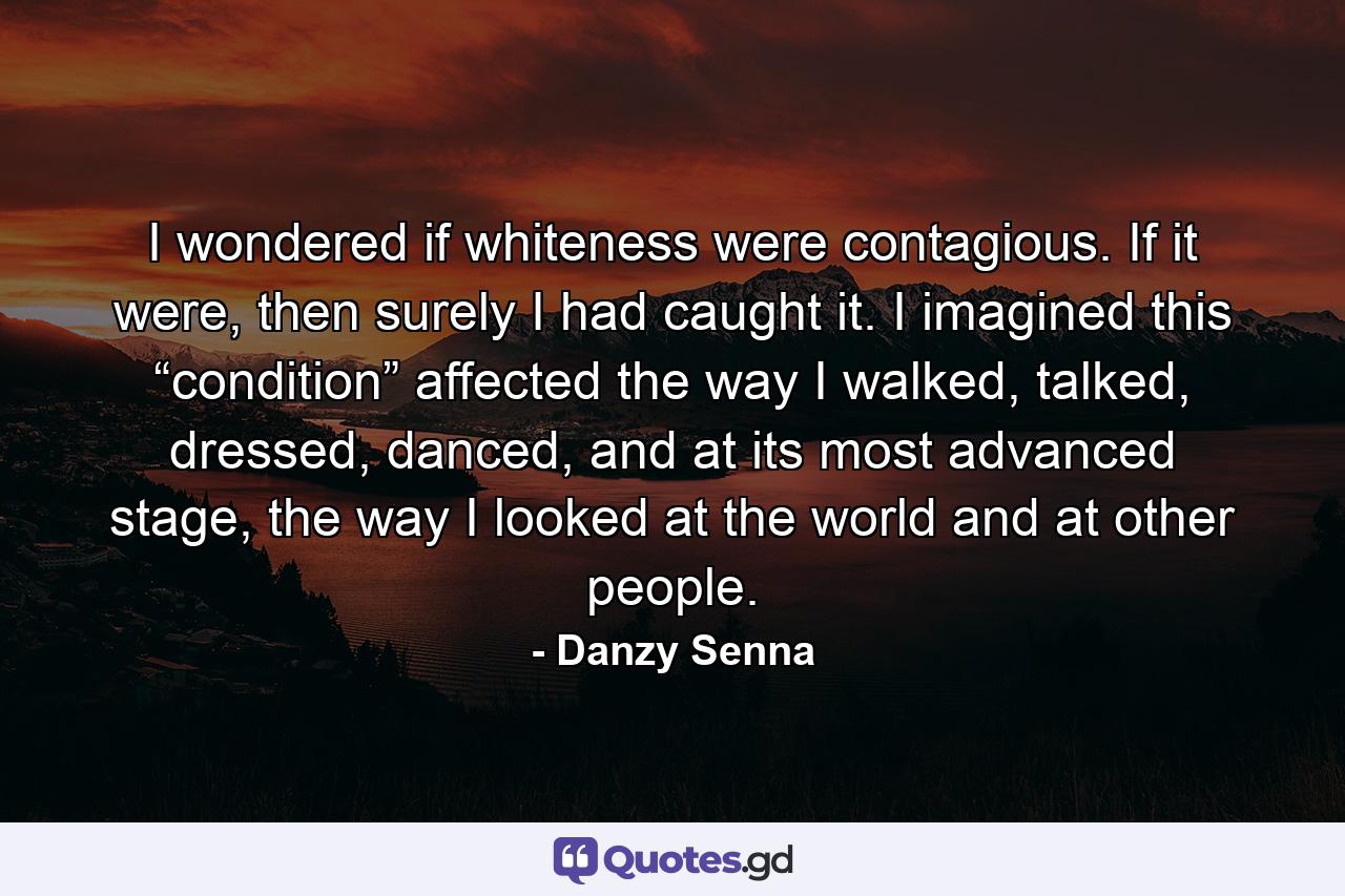 I wondered if whiteness were contagious. If it were, then surely I had caught it. I imagined this “condition” affected the way I walked, talked, dressed, danced, and at its most advanced stage, the way I looked at the world and at other people. - Quote by Danzy Senna