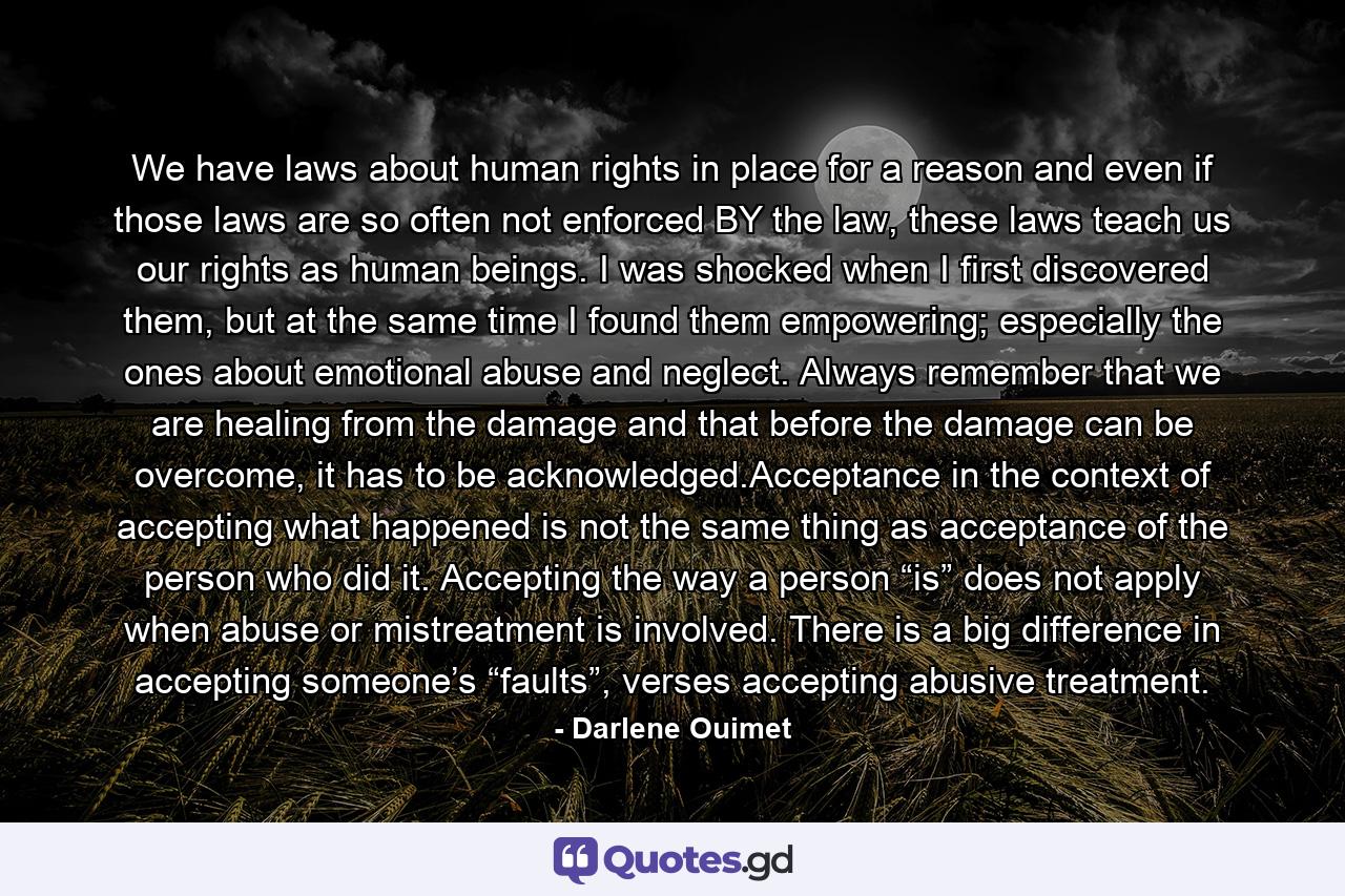 We have laws about human rights in place for a reason and even if those laws are so often not enforced BY the law, these laws teach us our rights as human beings. I was shocked when I first discovered them, but at the same time I found them empowering; especially the ones about emotional abuse and neglect. Always remember that we are healing from the damage and that before the damage can be overcome, it has to be acknowledged.Acceptance in the context of accepting what happened is not the same thing as acceptance of the person who did it. Accepting the way a person “is” does not apply when abuse or mistreatment is involved. There is a big difference in accepting someone’s “faults”, verses accepting abusive treatment. - Quote by Darlene Ouimet