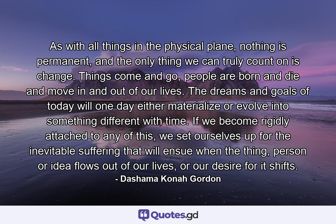 As with all things in the physical plane, nothing is permanent, and the only thing we can truly count on is change. Things come and go, people are born and die and move in and out of our lives. The dreams and goals of today will one day either materialize or evolve into something different with time. If we become rigidly attached to any of this, we set ourselves up for the inevitable suffering that will ensue when the thing, person or idea flows out of our lives, or our desire for it shifts. - Quote by Dashama Konah Gordon