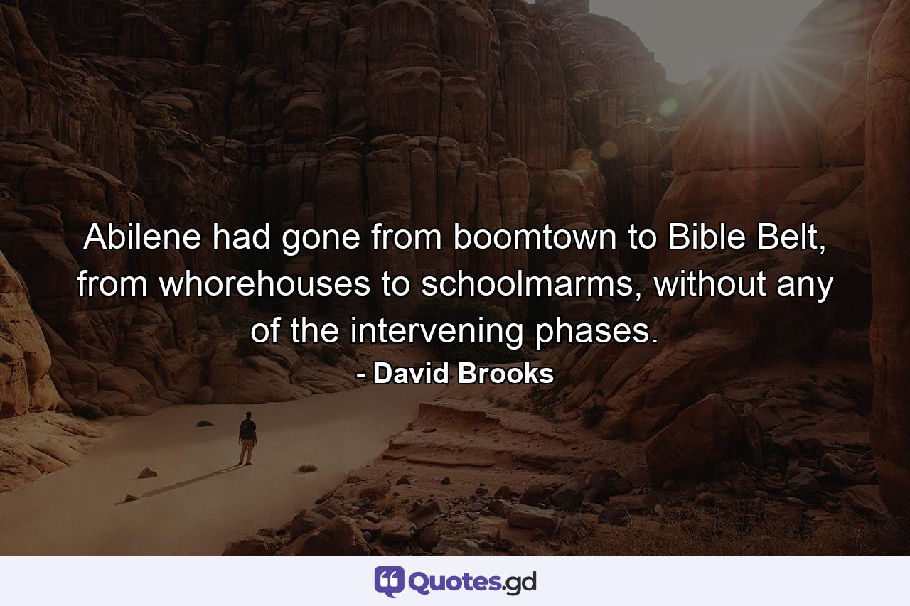 Abilene had gone from boomtown to Bible Belt, from whorehouses to schoolmarms, without any of the intervening phases. - Quote by David Brooks