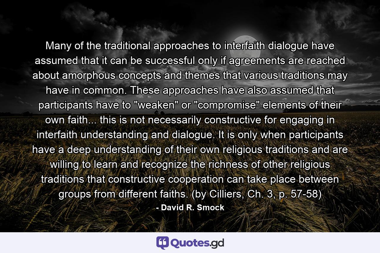 Many of the traditional approaches to interfaith dialogue have assumed that it can be successful only if agreements are reached about amorphous concepts and themes that various traditions may have in common. These approaches have also assumed that participants have to 