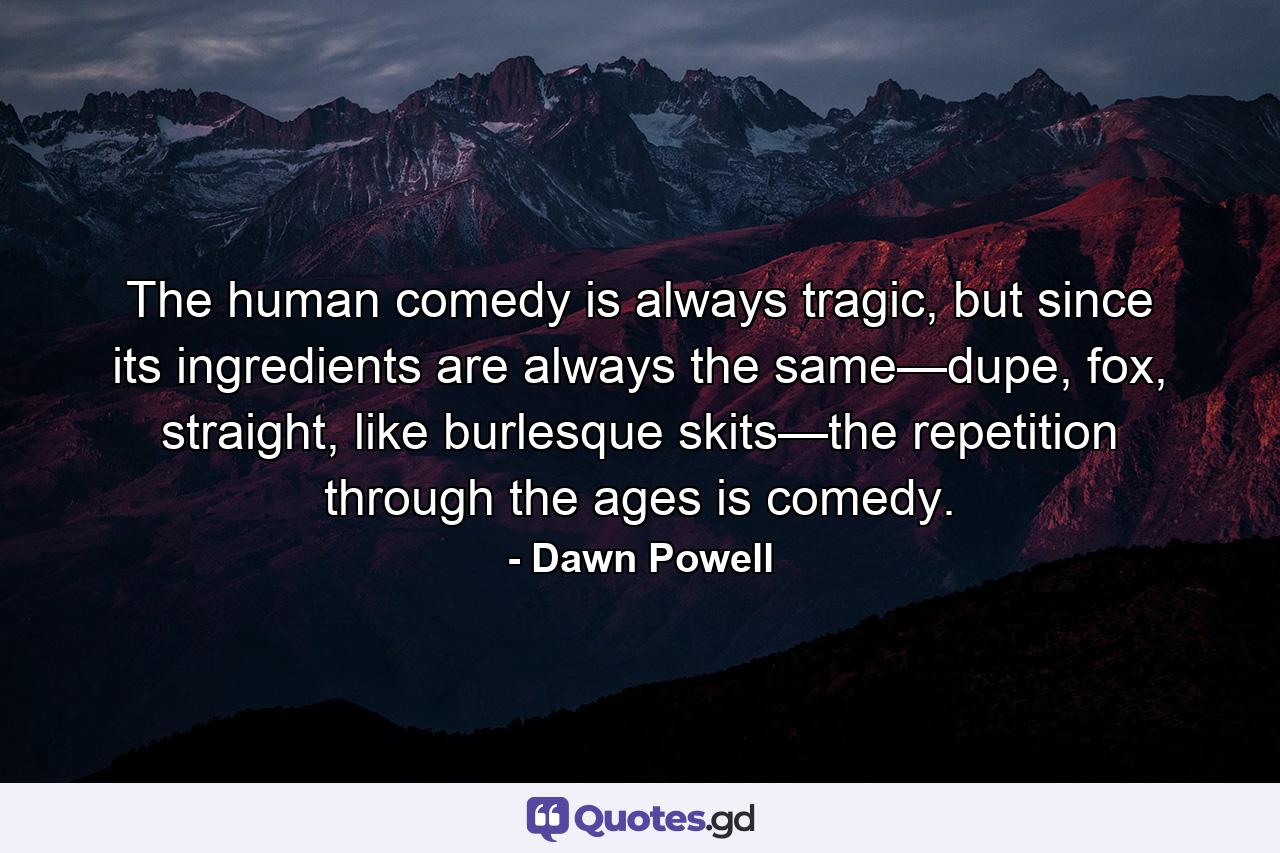 The human comedy is always tragic, but since its ingredients are always the same—dupe, fox, straight, like burlesque skits—the repetition through the ages is comedy. - Quote by Dawn Powell