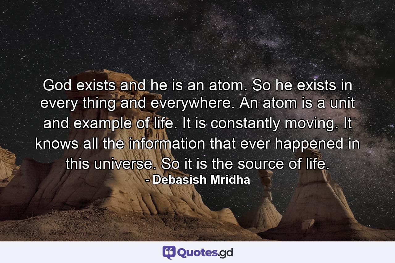 God exists and he is an atom. So he exists in every thing and everywhere. An atom is a unit and example of life. It is constantly moving. It knows all the information that ever happened in this universe. So it is the source of life. - Quote by Debasish Mridha