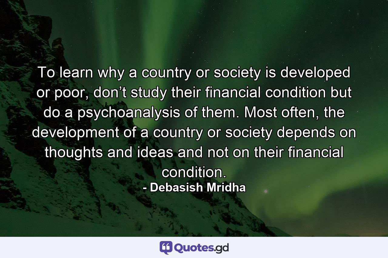 To learn why a country or society is developed or poor, don’t study their financial condition but do a psychoanalysis of them. Most often, the development of a country or society depends on thoughts and ideas and not on their financial condition. - Quote by Debasish Mridha