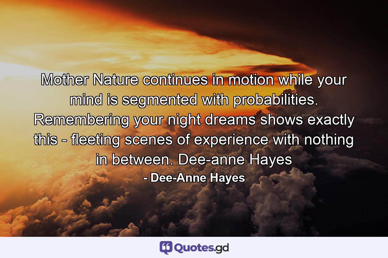 Mother Nature continues in motion while your mind is segmented with probabilities. Remembering your night dreams shows exactly this - fleeting scenes of experience with nothing in between. Dee-anne Hayes - Quote by Dee-Anne Hayes