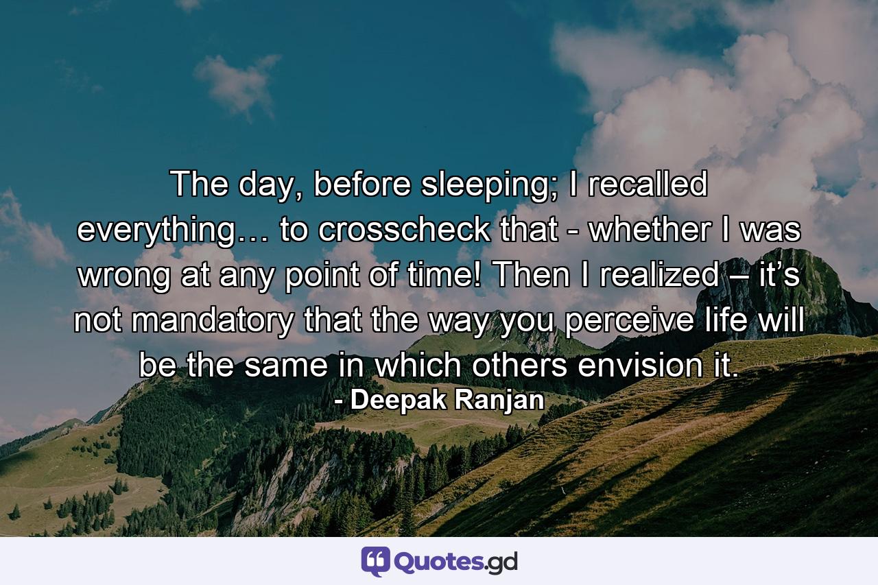 The day, before sleeping; I recalled everything… to crosscheck that - whether I was wrong at any point of time! Then I realized – it’s not mandatory that the way you perceive life will be the same in which others envision it. - Quote by Deepak Ranjan