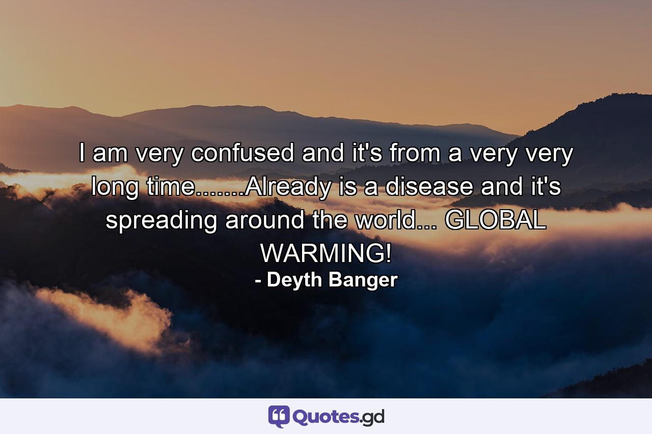 I am very confused and it's from a very very long time.......Already is a disease and it's spreading around the world... GLOBAL WARMING! - Quote by Deyth Banger