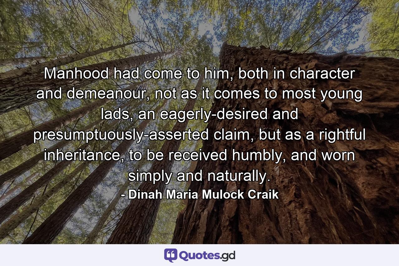 Manhood had come to him, both in character and demeanour, not as it comes to most young lads, an eagerly-desired and presumptuously-asserted claim, but as a rightful inheritance, to be received humbly, and worn simply and naturally. - Quote by Dinah Maria Mulock Craik