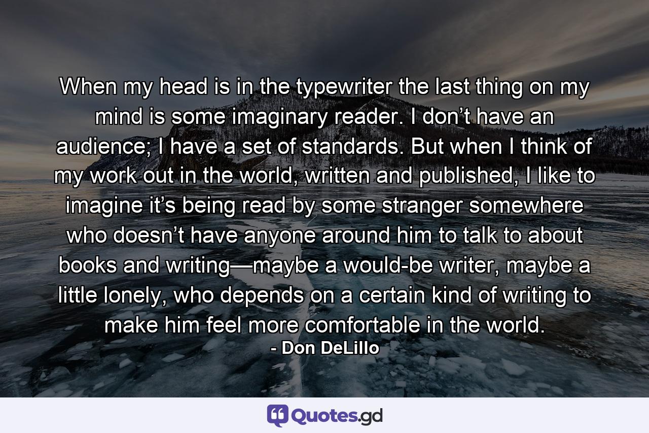 When my head is in the typewriter the last thing on my mind is some imaginary reader. I don’t have an audience; I have a set of standards. But when I think of my work out in the world, written and published, I like to imagine it’s being read by some stranger somewhere who doesn’t have anyone around him to talk to about books and writing—maybe a would-be writer, maybe a little lonely, who depends on a certain kind of writing to make him feel more comfortable in the world. - Quote by Don DeLillo