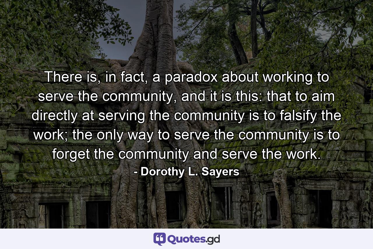 There is, in fact, a paradox about working to serve the community, and it is this: that to aim directly at serving the community is to falsify the work; the only way to serve the community is to forget the community and serve the work. - Quote by Dorothy L. Sayers