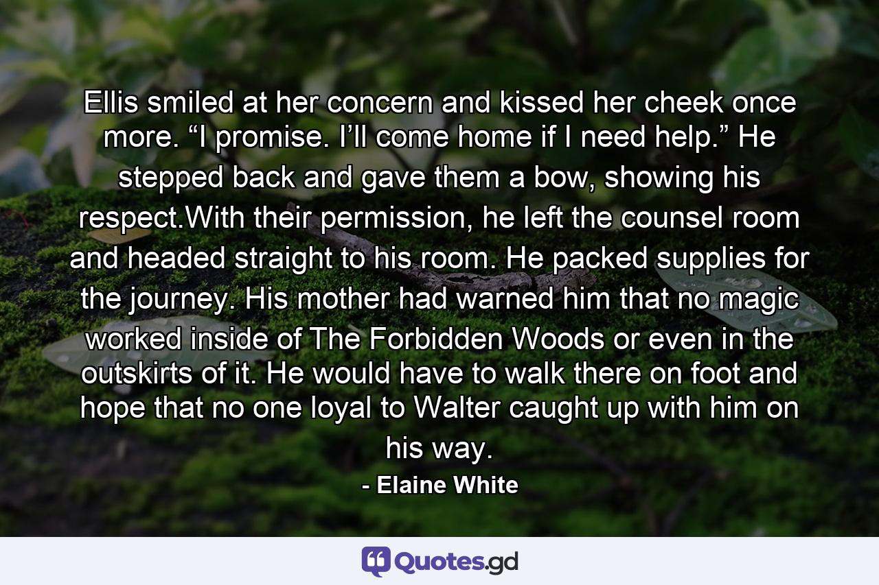 Ellis smiled at her concern and kissed her cheek once more. “I promise. I’ll come home if I need help.” He stepped back and gave them a bow, showing his respect.With their permission, he left the counsel room and headed straight to his room. He packed supplies for the journey. His mother had warned him that no magic worked inside of The Forbidden Woods or even in the outskirts of it. He would have to walk there on foot and hope that no one loyal to Walter caught up with him on his way. - Quote by Elaine White