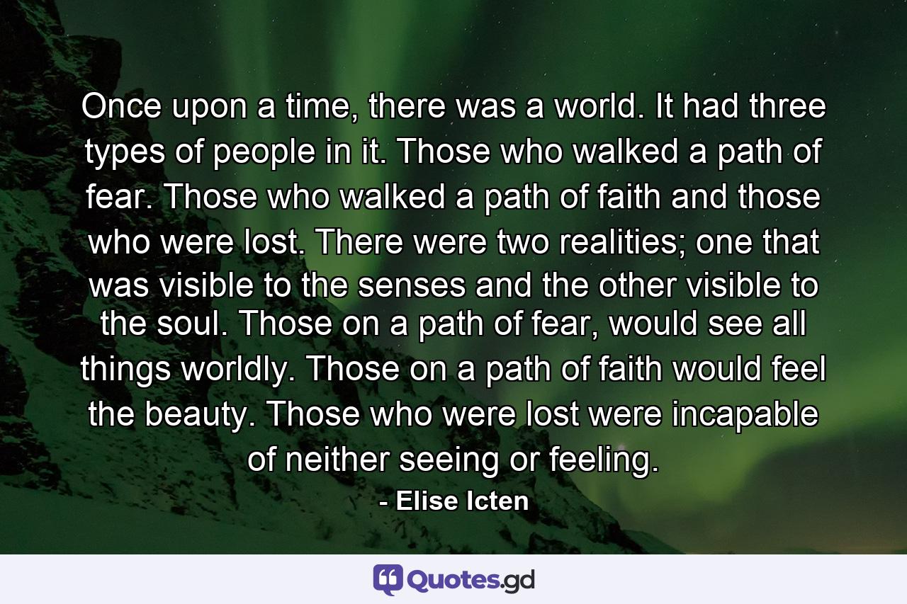 Once upon a time, there was a world. It had three types of people in it. Those who walked a path of fear. Those who walked a path of faith and those who were lost. There were two realities; one that was visible to the senses and the other visible to the soul. Those on a path of fear, would see all things worldly. Those on a path of faith would feel the beauty. Those who were lost were incapable of neither seeing or feeling. - Quote by Elise Icten