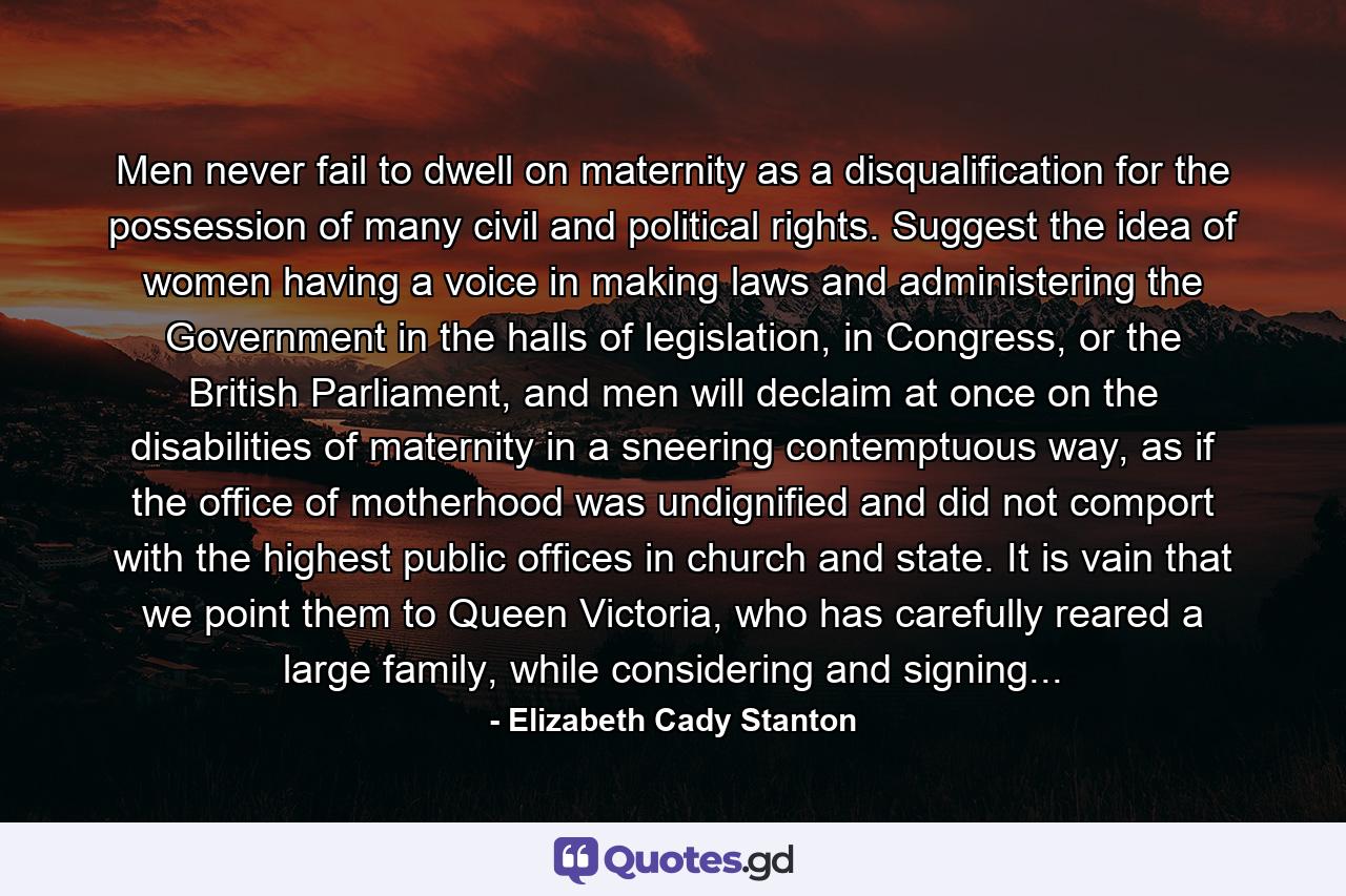 Men never fail to dwell on maternity as a disqualification for the possession of many civil and political rights. Suggest the idea of women having a voice in making laws and administering the Government in the halls of legislation, in Congress, or the British Parliament, and men will declaim at once on the disabilities of maternity in a sneering contemptuous way, as if the office of motherhood was undignified and did not comport with the highest public offices in church and state. It is vain that we point them to Queen Victoria, who has carefully reared a large family, while considering and signing... - Quote by Elizabeth Cady Stanton