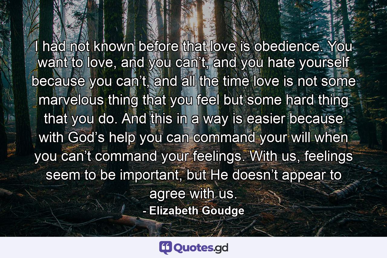 I had not known before that love is obedience. You want to love, and you can’t, and you hate yourself because you can’t, and all the time love is not some marvelous thing that you feel but some hard thing that you do. And this in a way is easier because with God’s help you can command your will when you can’t command your feelings. With us, feelings seem to be important, but He doesn’t appear to agree with us. - Quote by Elizabeth Goudge