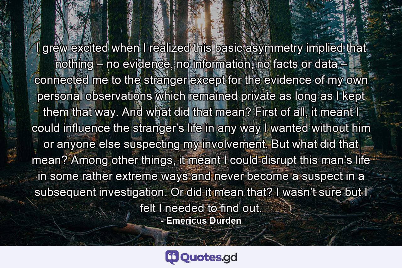 I grew excited when I realized this basic asymmetry implied that nothing – no evidence, no information, no facts or data – connected me to the stranger except for the evidence of my own personal observations which remained private as long as I kept them that way. And what did that mean? First of all, it meant I could influence the stranger’s life in any way I wanted without him or anyone else suspecting my involvement. But what did that mean? Among other things, it meant I could disrupt this man’s life in some rather extreme ways and never become a suspect in a subsequent investigation. Or did it mean that? I wasn’t sure but I felt I needed to find out. - Quote by Emericus Durden