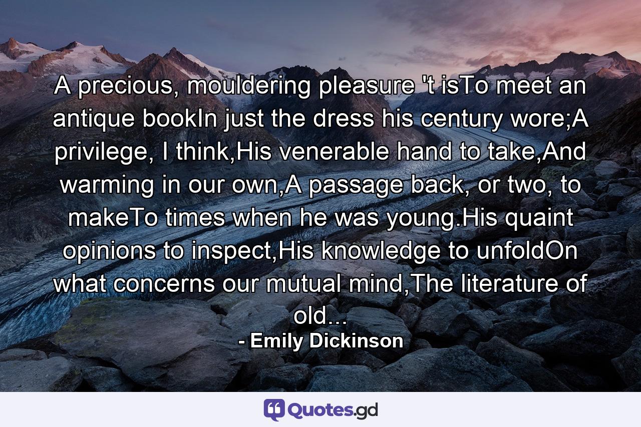 A precious, mouldering pleasure 't isTo meet an antique bookIn just the dress his century wore;A privilege, I think,His venerable hand to take,And warming in our own,A passage back, or two, to makeTo times when he was young.His quaint opinions to inspect,His knowledge to unfoldOn what concerns our mutual mind,The literature of old... - Quote by Emily Dickinson