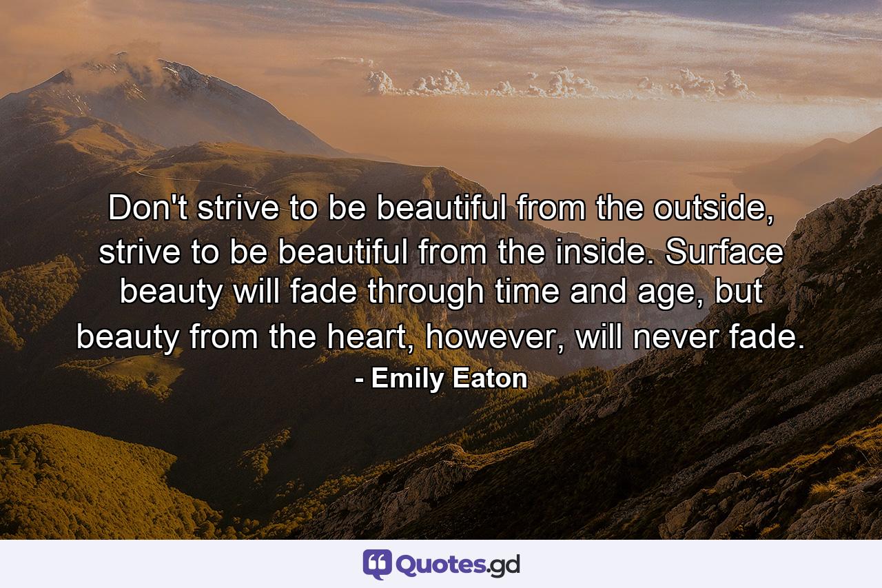 Don't strive to be beautiful from the outside, strive to be beautiful from the inside. Surface beauty will fade through time and age, but beauty from the heart, however, will never fade. - Quote by Emily Eaton